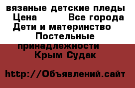 вязаные детские пледы › Цена ­ 950 - Все города Дети и материнство » Постельные принадлежности   . Крым,Судак